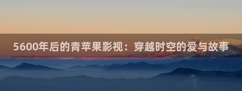 全能 影视：5600年后的青苹果影视：穿越时空的爱与故事